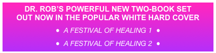 DR. ROB’S POWERFUL NEW TWO-BOOK SET 
OUT NOW IN THE POPULAR WHITE HARD COVER
●  A Festival Of Healing 1  ● 
●  A Festival Of Healing 2  ●