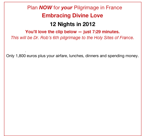 ...Plan NOW for your Pilgrimage in France
Embracing Divine Love                       
12 Nights in 2012                            
You’ll love the clip below — just 7:29 minutes.                     
This will be Dr. Rob’s 6th pilgrimage to the Holy Sites of France.             Click here to e-mail Dr. Rob right now for more information about your Divine Love Pilgrimage in France in 2012.
Only 1,800 euros plus your airfare, lunches, dinners and spending money.