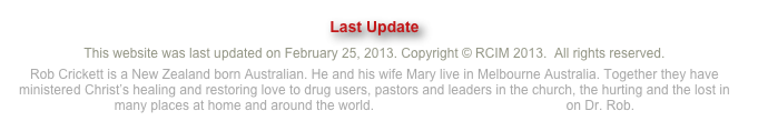 Last UpdateThis website was last updated on February 25, 2013. Copyright © RCIM 2013.  All rights reserved.
Rob Crickett is a New Zealand born Australian. He and his wife Mary live in Melbourne Australia. Together they have ministered Christ’s healing and restoring love to drug users, pastors and leaders in the church, the hurting and the lost in many places at home and around the world. Click here to watch an intro clip on Dr. Rob.